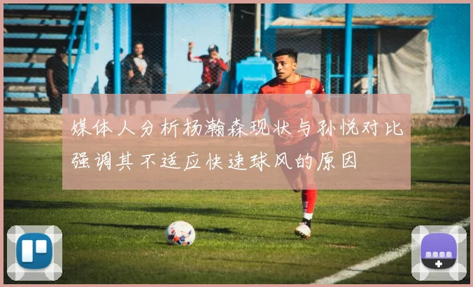 媒体人分析杨瀚森现状与孙悦对比强调其不适应快速球风的原因