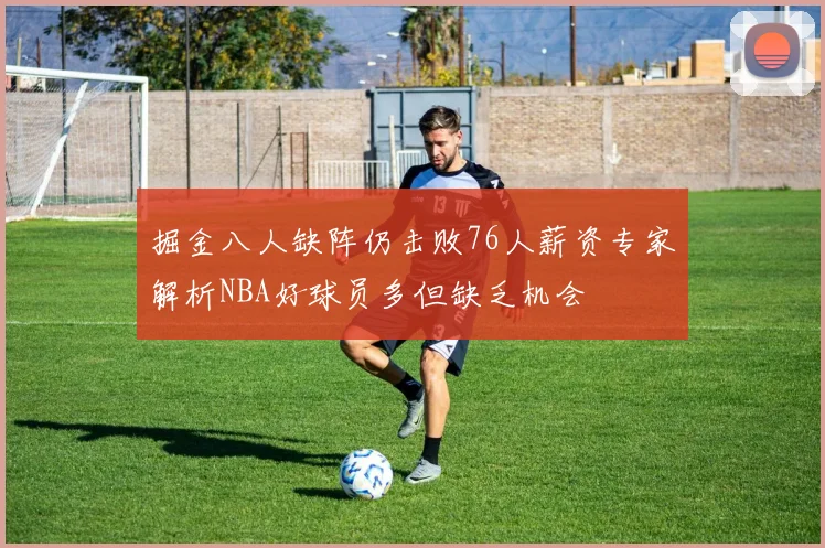 掘金八人缺阵仍击败76人薪资专家解析NBA好球员多但缺乏机会