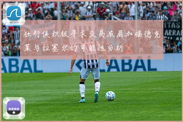 独行侠积极寻求交易浓眉加福德克莱与拉塞尔的可能性分析