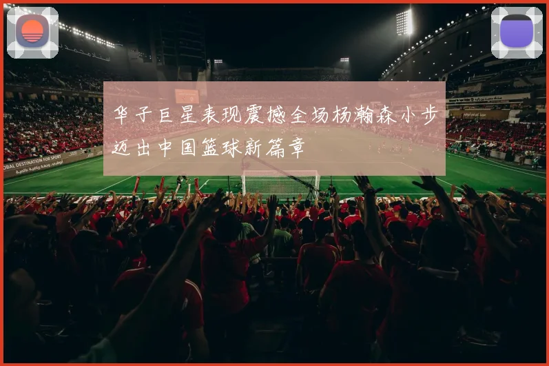 华子巨星表现震撼全场杨瀚森小步迈出中国篮球新篇章