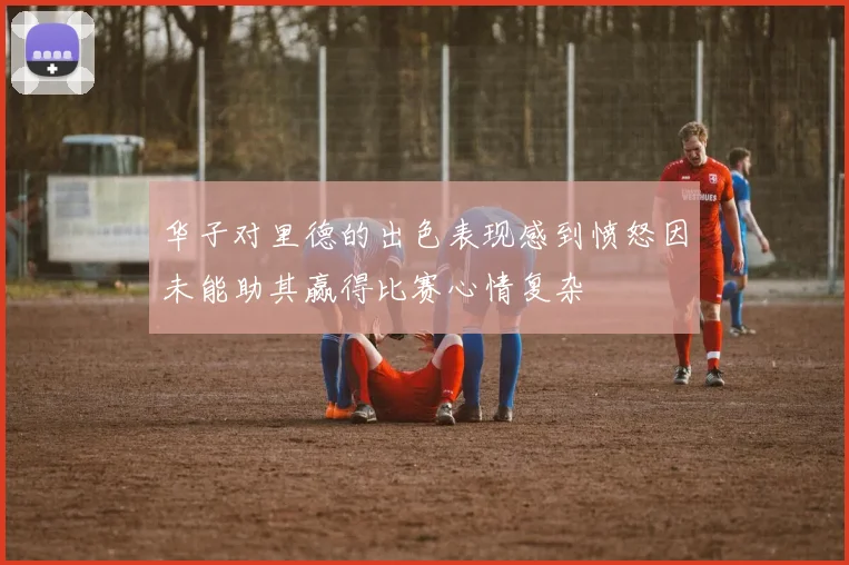 华子对里德的出色表现感到愤怒因未能助其赢得比赛心情复杂