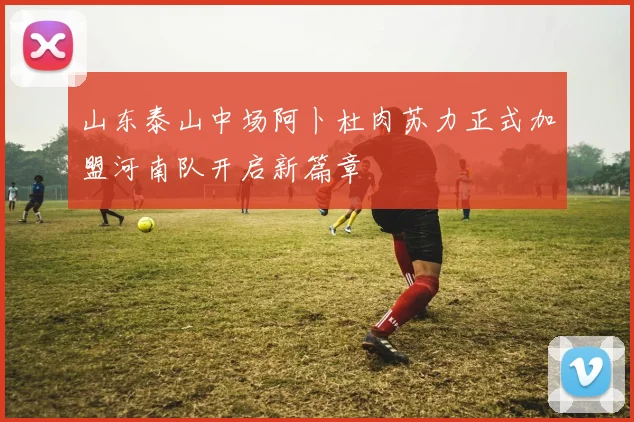 山东泰山中场阿卜杜肉苏力正式加盟河南队开启新篇章