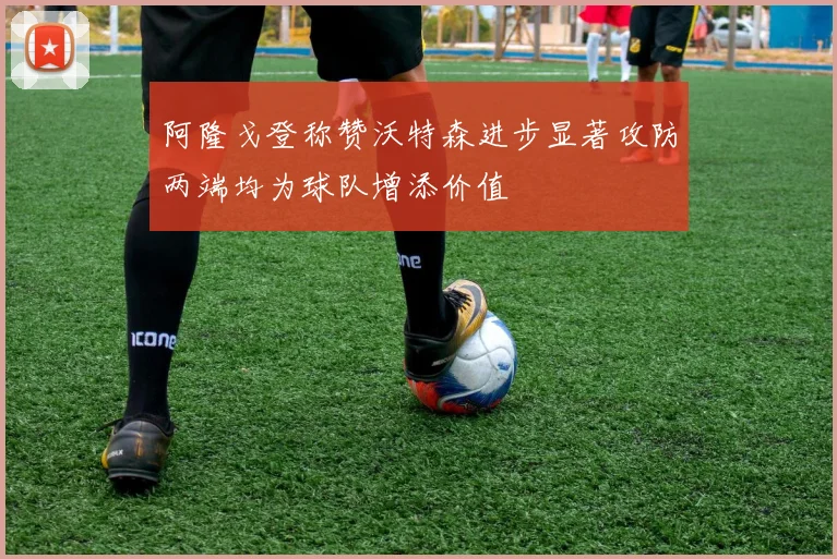 阿隆戈登称赞沃特森进步显著攻防两端均为球队增添价值