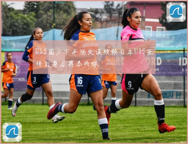 U15国少下半场失误频频日本U15长传打身后再添两球