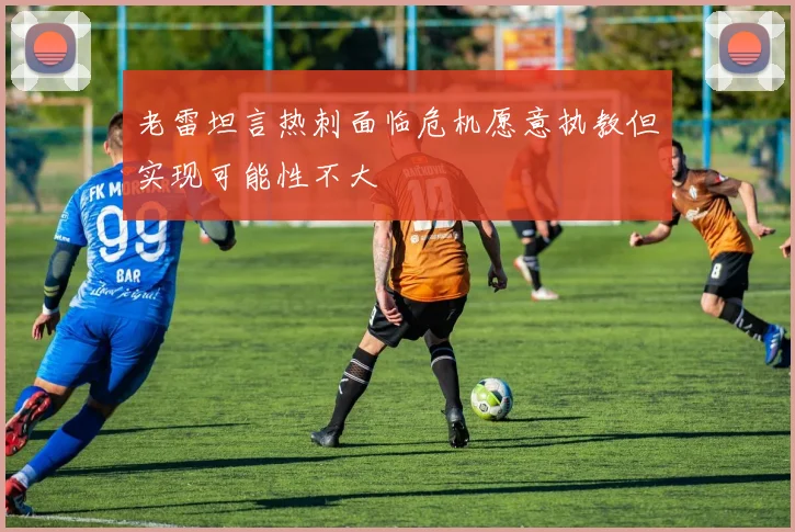 老雷坦言热刺面临危机愿意执教但实现可能性不大