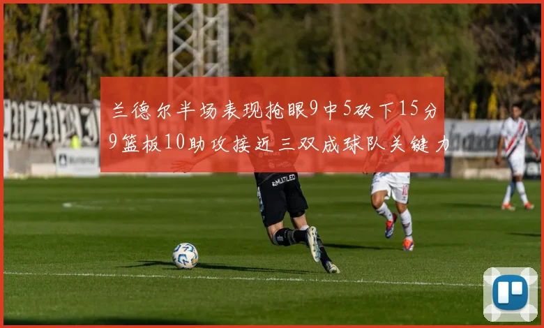兰德尔半场表现抢眼9中5砍下15分9篮板10助攻接近三双成球队关键力量