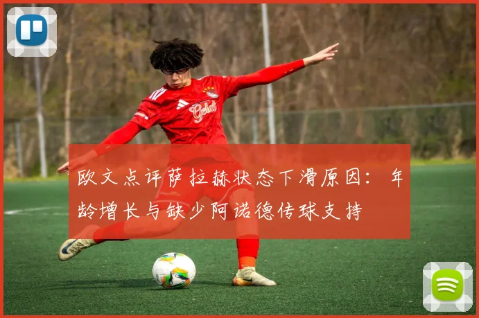 欧文点评萨拉赫状态下滑原因:年龄增长与缺少阿诺德传球支持