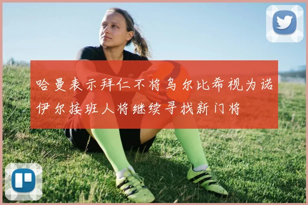 哈曼表示拜仁不将乌尔比希视为诺伊尔接班人将继续寻找新门将