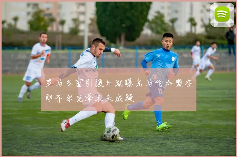 罗马冬窗引援计划曝光马伦加盟在即齐尔克泽未来成疑