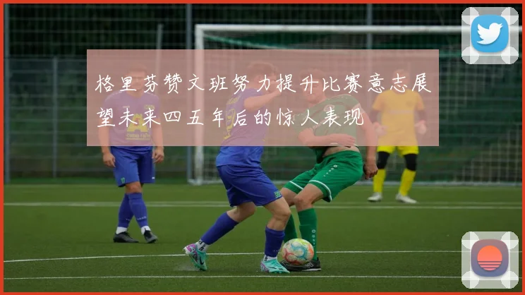 格里芬赞文班努力提升比赛意志展望未来四五年后的惊人表现