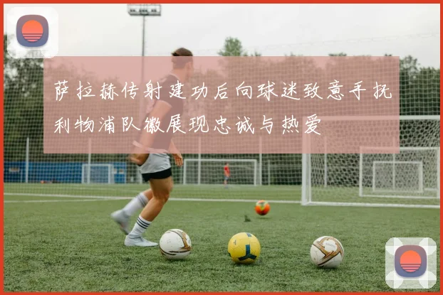 萨拉赫传射建功后向球迷致意手抚利物浦队徽展现忠诚与热爱
