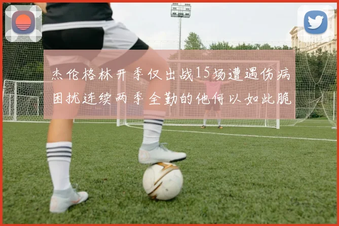 杰伦格林开季仅出战15场遭遇伤病困扰连续两季全勤的他何以如此脆弱