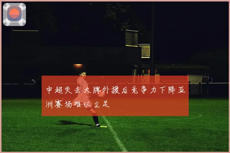 中超失去大牌外援后竞争力下降亚洲赛场难以立足