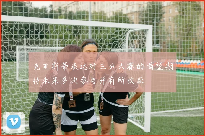 克里斯蒂表达对三分大赛的渴望期待未来多次参与并有所收获