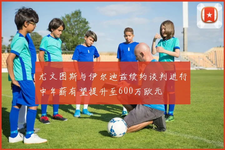 尤文图斯与伊尔迪兹续约谈判进行中年薪有望提升至600万欧元