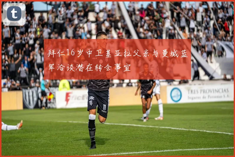 拜仁16岁中卫基亚拉父亲与曼城蓝军洽谈潜在转会事宜