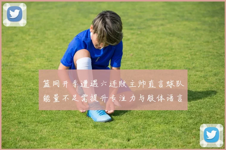 篮网开季遭遇六连败主帅直言球队能量不足需提升专注力与肢体语言