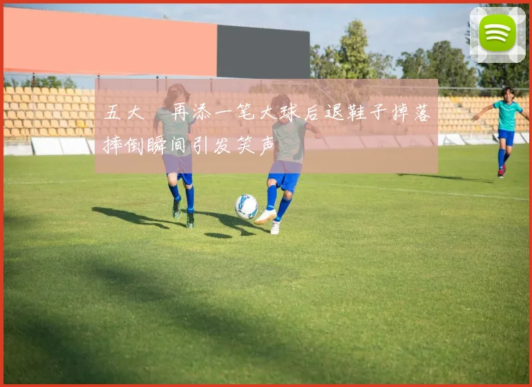 五大囧再添一笔大球后退鞋子掉落摔倒瞬间引发笑声